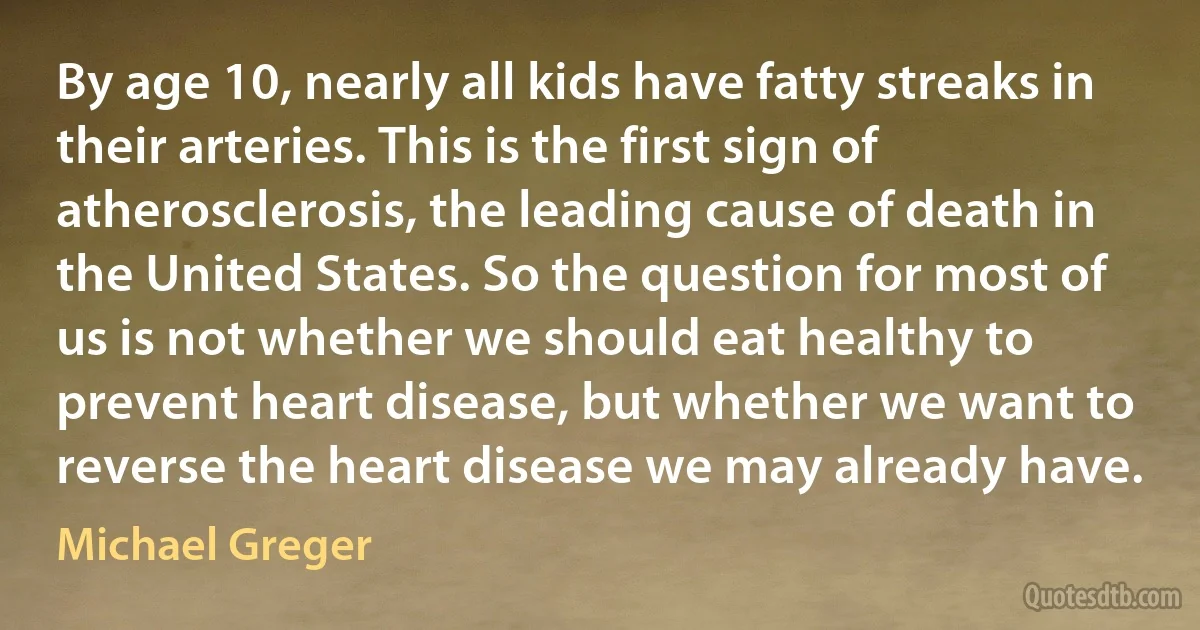 By age 10, nearly all kids have fatty streaks in their arteries. This is the first sign of atherosclerosis, the leading cause of death in the United States. So the question for most of us is not whether we should eat healthy to prevent heart disease, but whether we want to reverse the heart disease we may already have. (Michael Greger)