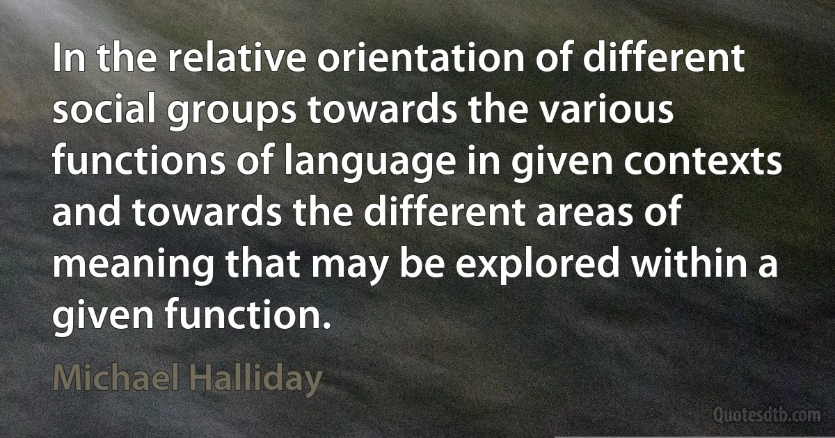 In the relative orientation of different social groups towards the various functions of language in given contexts and towards the different areas of meaning that may be explored within a given function. (Michael Halliday)