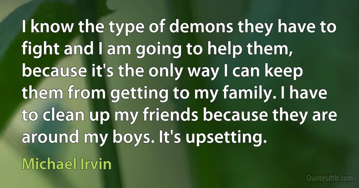 I know the type of demons they have to fight and I am going to help them, because it's the only way I can keep them from getting to my family. I have to clean up my friends because they are around my boys. It's upsetting. (Michael Irvin)