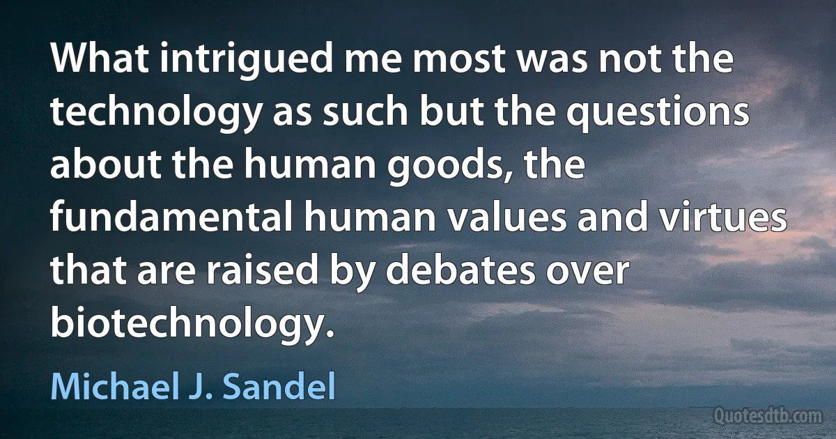 What intrigued me most was not the technology as such but the questions about the human goods, the fundamental human values and virtues that are raised by debates over biotechnology. (Michael J. Sandel)