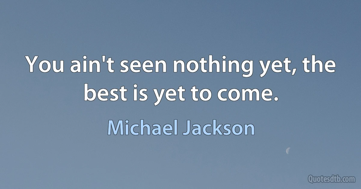 You ain't seen nothing yet, the best is yet to come. (Michael Jackson)