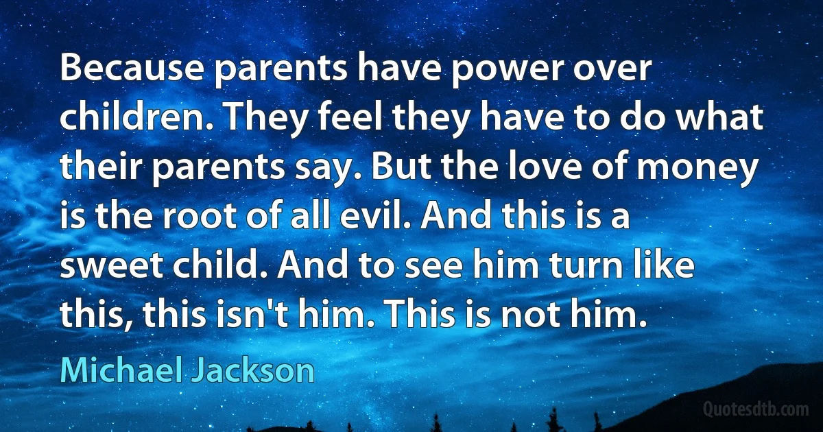 Because parents have power over children. They feel they have to do what their parents say. But the love of money is the root of all evil. And this is a sweet child. And to see him turn like this, this isn't him. This is not him. (Michael Jackson)