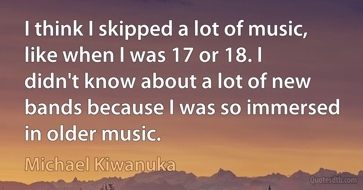 I think I skipped a lot of music, like when I was 17 or 18. I didn't know about a lot of new bands because I was so immersed in older music. (Michael Kiwanuka)