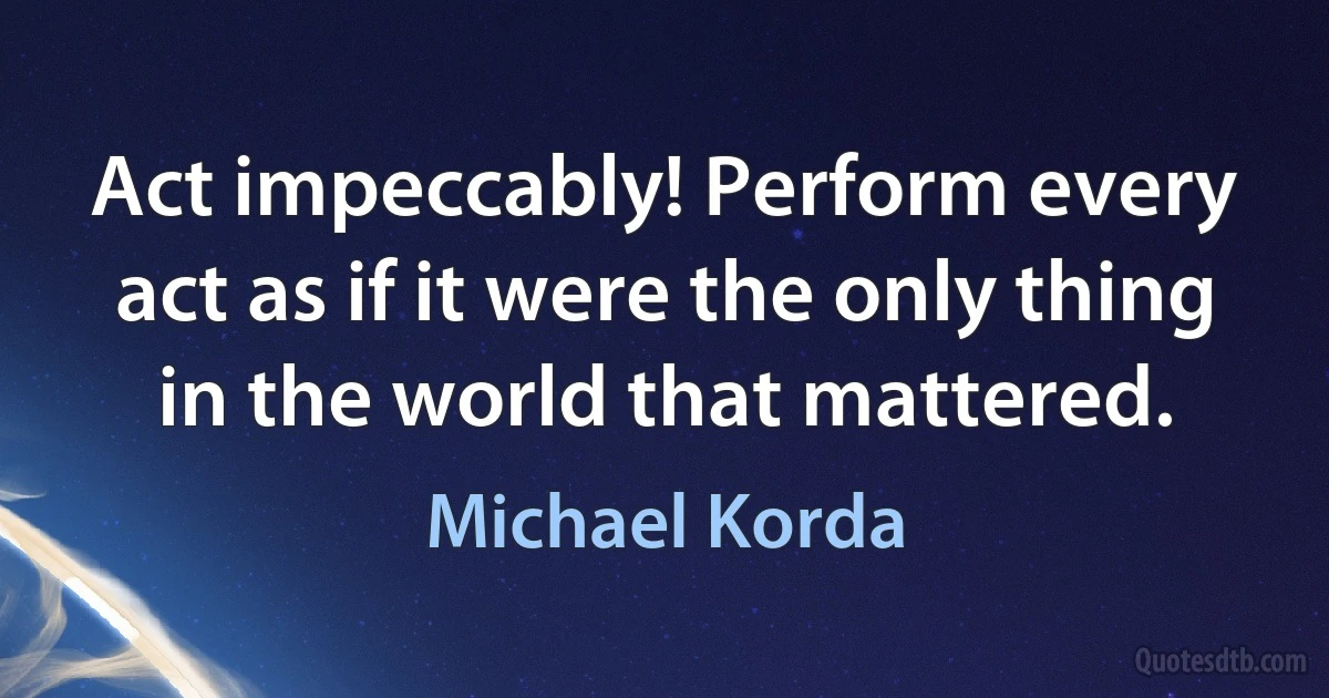 Act impeccably! Perform every act as if it were the only thing in the world that mattered. (Michael Korda)