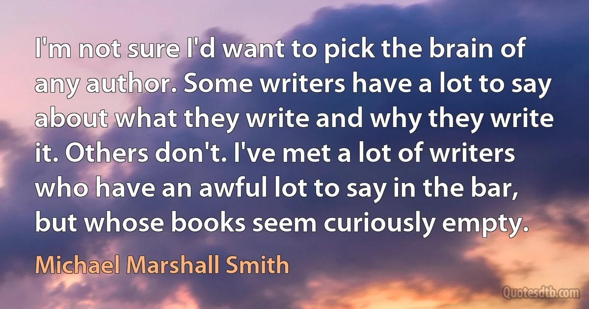 I'm not sure I'd want to pick the brain of any author. Some writers have a lot to say about what they write and why they write it. Others don't. I've met a lot of writers who have an awful lot to say in the bar, but whose books seem curiously empty. (Michael Marshall Smith)