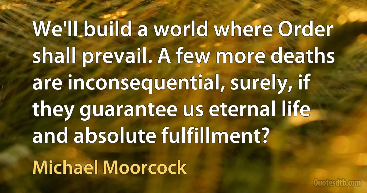 We'll build a world where Order shall prevail. A few more deaths are inconsequential, surely, if they guarantee us eternal life and absolute fulfillment? (Michael Moorcock)