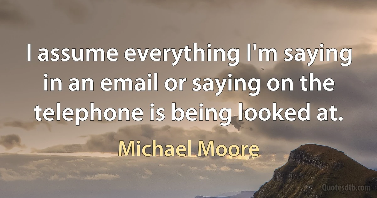 I assume everything I'm saying in an email or saying on the telephone is being looked at. (Michael Moore)