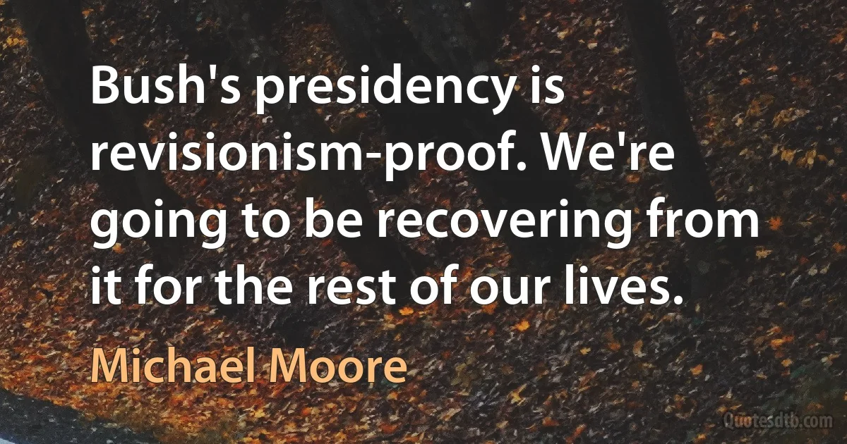 Bush's presidency is revisionism-proof. We're going to be recovering from it for the rest of our lives. (Michael Moore)