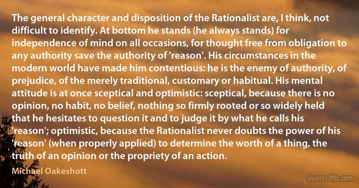 The general character and disposition of the Rationalist are, I think, not difficult to identify. At bottom he stands (he always stands) for independence of mind on all occasions, for thought free from obligation to any authority save the authority of 'reason'. His circumstances in the modern world have made him contentious: he is the enemy of authority, of prejudice, of the merely traditional, customary or habitual. His mental attitude is at once sceptical and optimistic: sceptical, because there is no opinion, no habit, no belief, nothing so firmly rooted or so widely held that he hesitates to question it and to judge it by what he calls his 'reason'; optimistic, because the Rationalist never doubts the power of his 'reason' (when properly applied) to determine the worth of a thing, the truth of an opinion or the propriety of an action. (Michael Oakeshott)