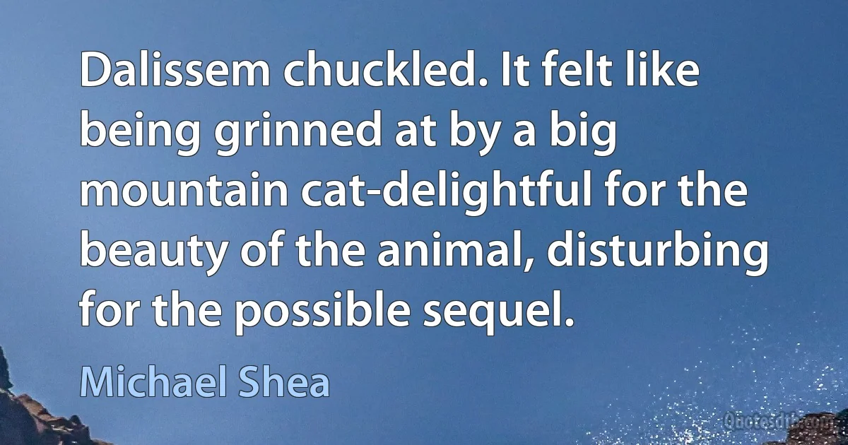 Dalissem chuckled. It felt like being grinned at by a big mountain cat-delightful for the beauty of the animal, disturbing for the possible sequel. (Michael Shea)