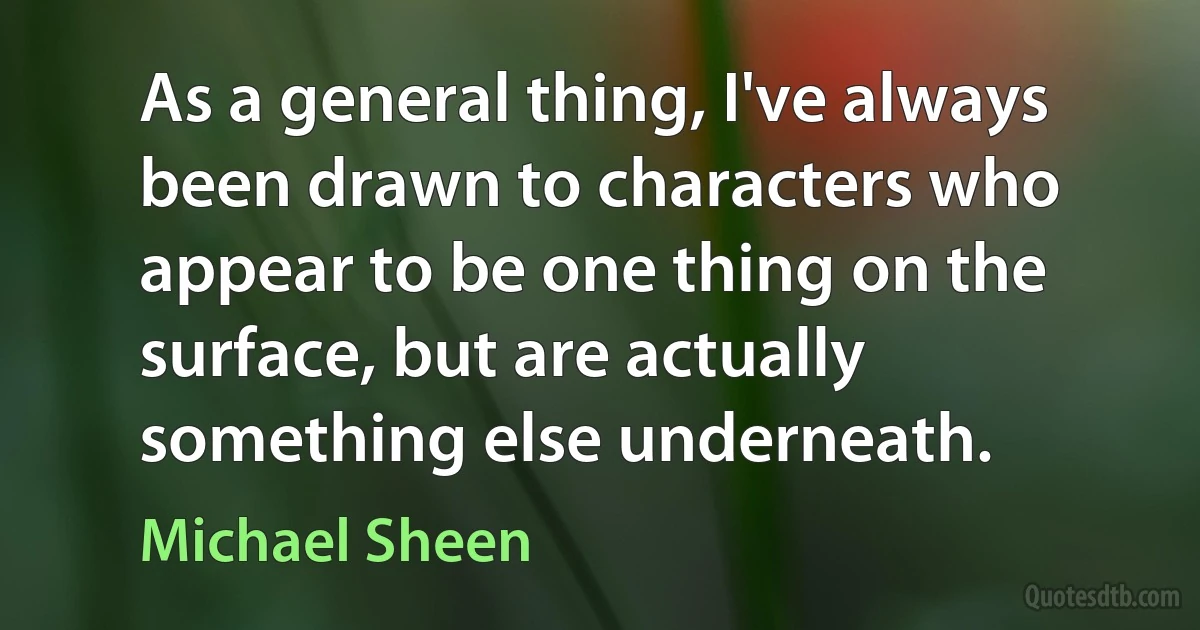 As a general thing, I've always been drawn to characters who appear to be one thing on the surface, but are actually something else underneath. (Michael Sheen)