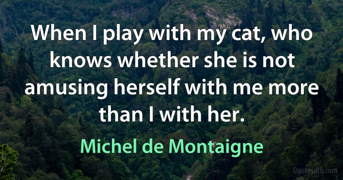 When I play with my cat, who knows whether she is not amusing herself with me more than I with her. (Michel de Montaigne)