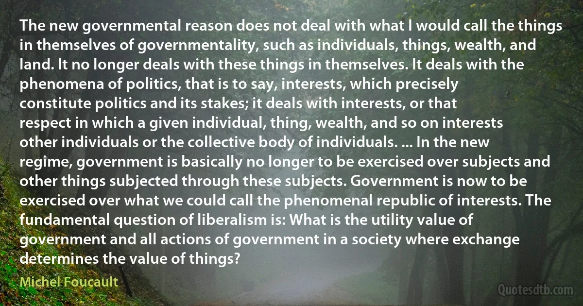 The new governmental reason does not deal with what I would call the things in themselves of governmentality, such as individuals, things, wealth, and land. It no longer deals with these things in themselves. It deals with the phenomena of politics, that is to say, interests, which precisely constitute politics and its stakes; it deals with interests, or that respect in which a given individual, thing, wealth, and so on interests other individuals or the collective body of individuals. ... In the new regime, government is basically no longer to be exercised over subjects and other things subjected through these subjects. Government is now to be exercised over what we could call the phenomenal republic of interests. The fundamental question of liberalism is: What is the utility value of government and all actions of government in a society where exchange determines the value of things? (Michel Foucault)