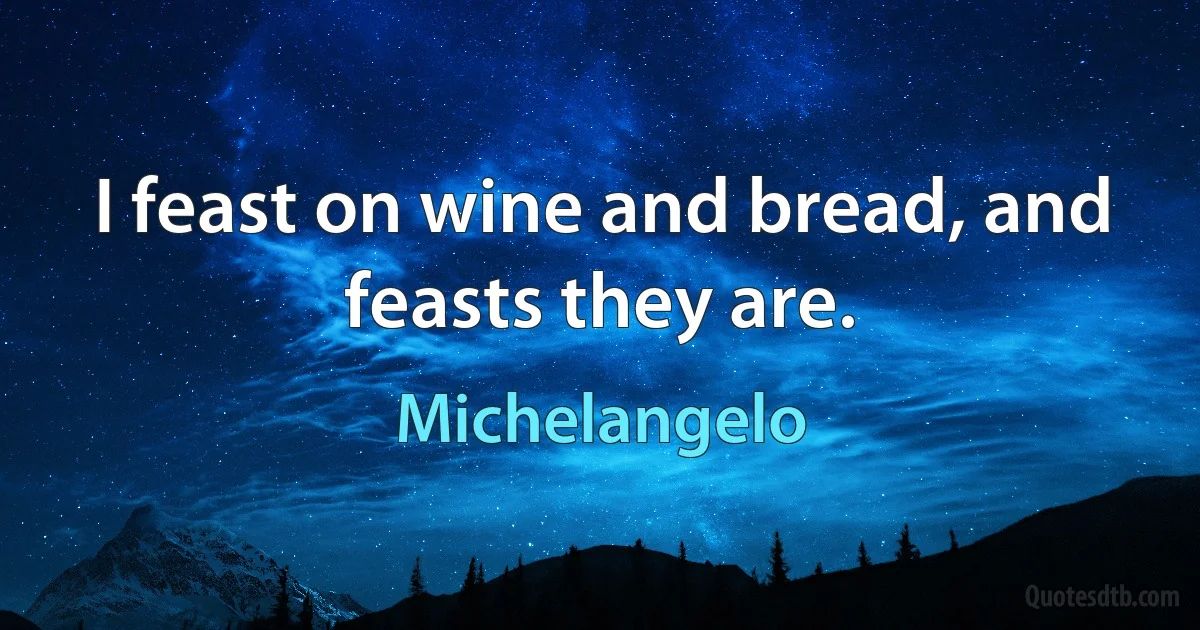 I feast on wine and bread, and feasts they are. (Michelangelo)