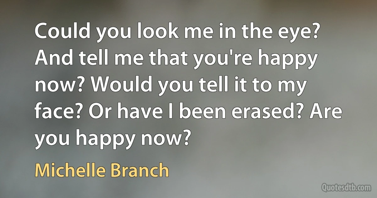 Could you look me in the eye? And tell me that you're happy now? Would you tell it to my face? Or have I been erased? Are you happy now? (Michelle Branch)