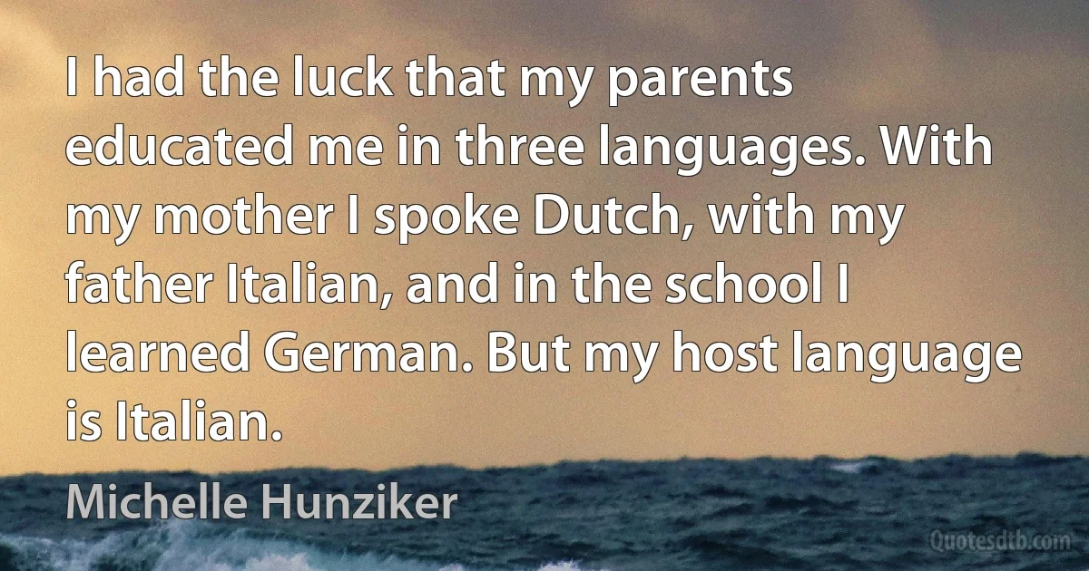 I had the luck that my parents educated me in three languages. With my mother I spoke Dutch, with my father Italian, and in the school I learned German. But my host language is Italian. (Michelle Hunziker)