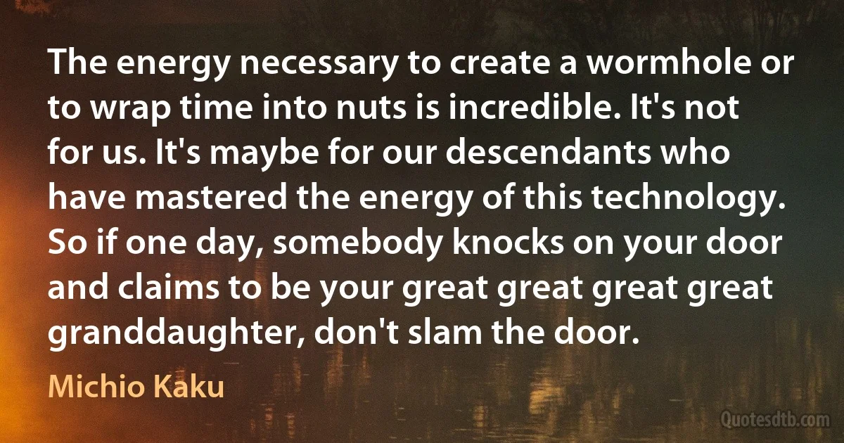 The energy necessary to create a wormhole or to wrap time into nuts is incredible. It's not for us. It's maybe for our descendants who have mastered the energy of this technology. So if one day, somebody knocks on your door and claims to be your great great great great granddaughter, don't slam the door. (Michio Kaku)