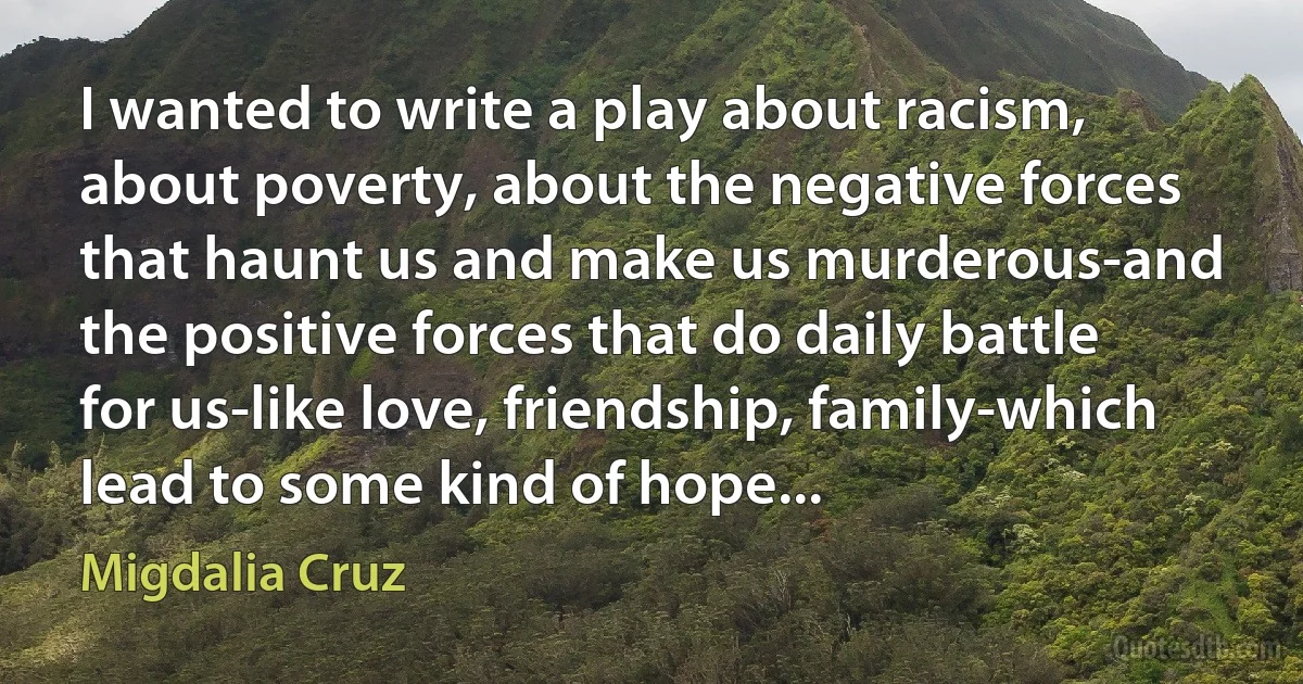 I wanted to write a play about racism, about poverty, about the negative forces that haunt us and make us murderous-and the positive forces that do daily battle for us-like love, friendship, family-which lead to some kind of hope... (Migdalia Cruz)