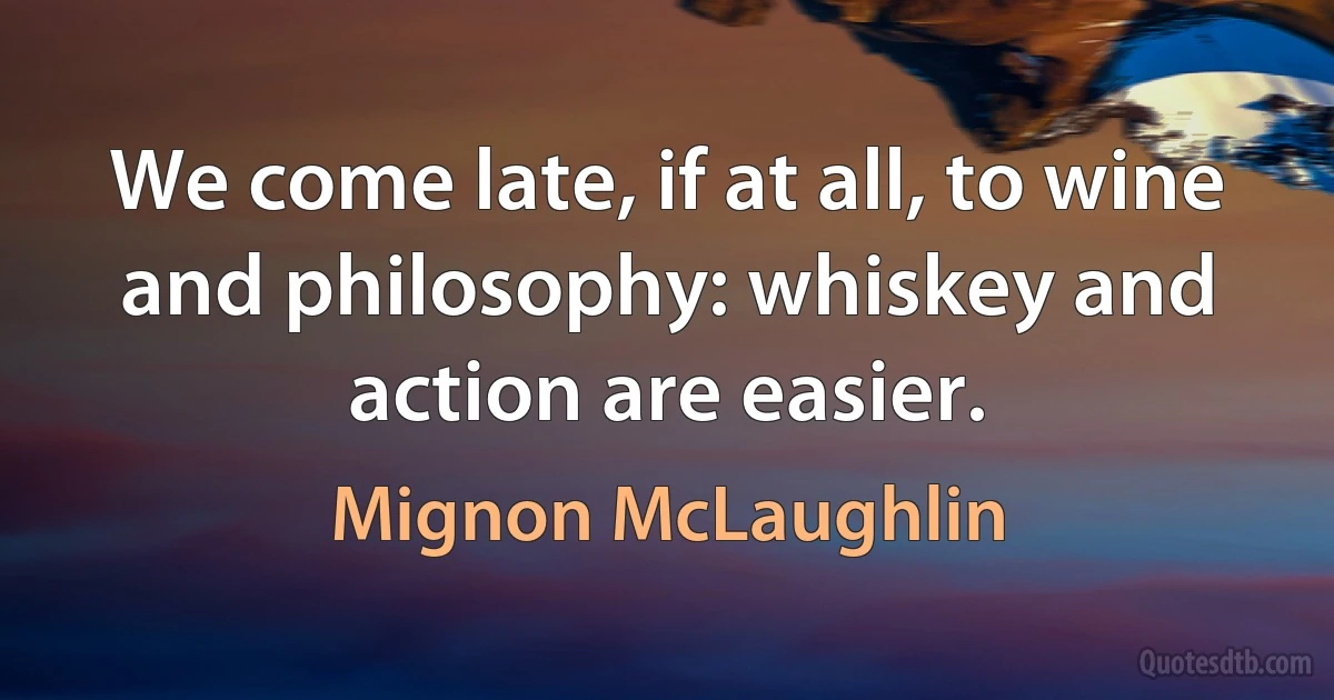 We come late, if at all, to wine and philosophy: whiskey and action are easier. (Mignon McLaughlin)