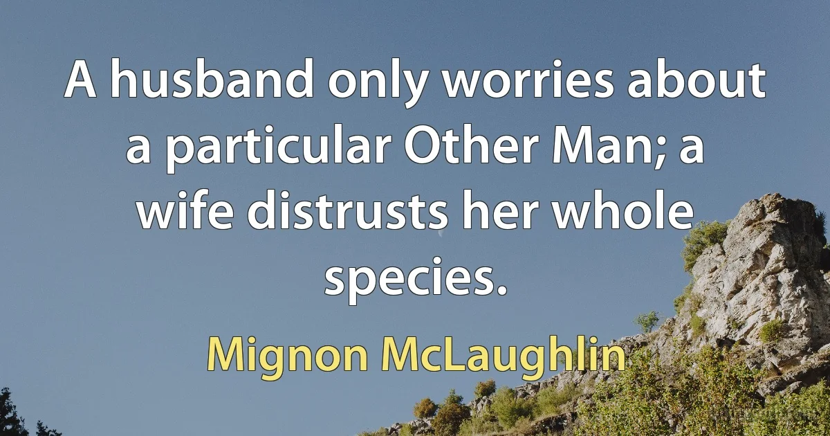 A husband only worries about a particular Other Man; a wife distrusts her whole species. (Mignon McLaughlin)