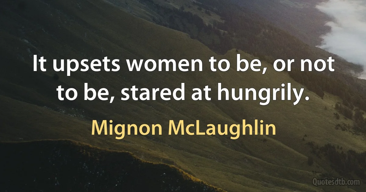 It upsets women to be, or not to be, stared at hungrily. (Mignon McLaughlin)