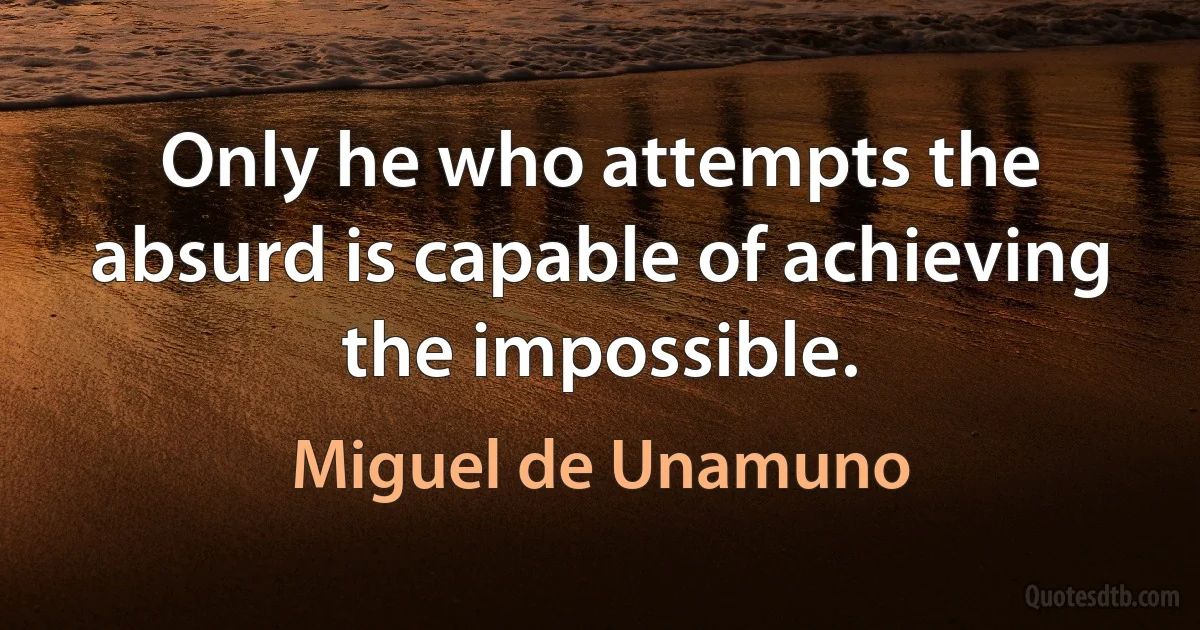 Only he who attempts the absurd is capable of achieving the impossible. (Miguel de Unamuno)