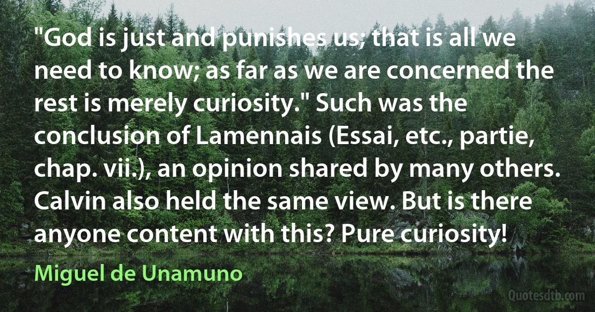 "God is just and punishes us; that is all we need to know; as far as we are concerned the rest is merely curiosity." Such was the conclusion of Lamennais (Essai, etc., partie, chap. vii.), an opinion shared by many others. Calvin also held the same view. But is there anyone content with this? Pure curiosity! (Miguel de Unamuno)