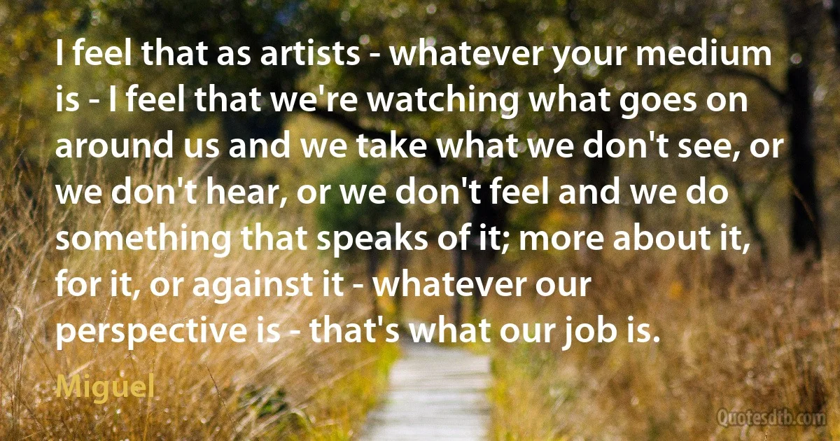 I feel that as artists - whatever your medium is - I feel that we're watching what goes on around us and we take what we don't see, or we don't hear, or we don't feel and we do something that speaks of it; more about it, for it, or against it - whatever our perspective is - that's what our job is. (Miguel)