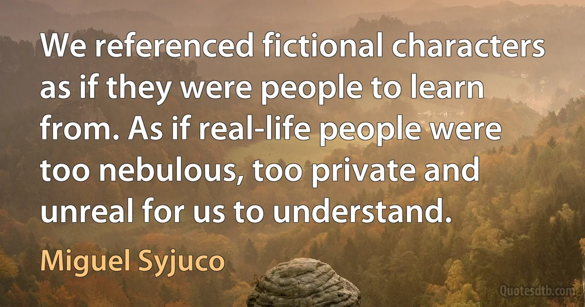 We referenced fictional characters as if they were people to learn from. As if real-life people were too nebulous, too private and unreal for us to understand. (Miguel Syjuco)