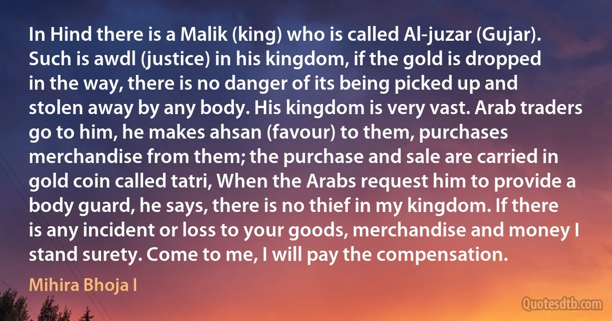 In Hind there is a Malik (king) who is called Al-juzar (Gujar). Such is awdl (justice) in his kingdom, if the gold is dropped in the way, there is no danger of its being picked up and stolen away by any body. His kingdom is very vast. Arab traders go to him, he makes ahsan (favour) to them, purchases merchandise from them; the purchase and sale are carried in gold coin called tatri, When the Arabs request him to provide a body guard, he says, there is no thief in my kingdom. If there is any incident or loss to your goods, merchandise and money I stand surety. Come to me, I will pay the compensation. (Mihira Bhoja I)