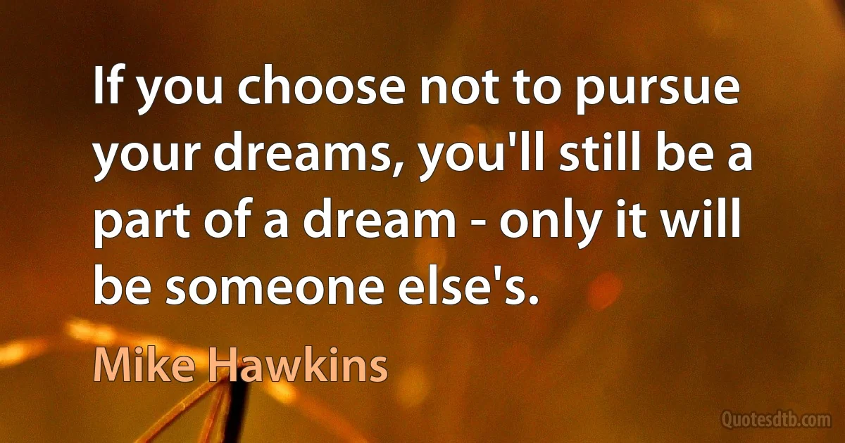 If you choose not to pursue your dreams, you'll still be a part of a dream - only it will be someone else's. (Mike Hawkins)