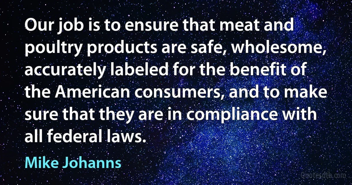 Our job is to ensure that meat and poultry products are safe, wholesome, accurately labeled for the benefit of the American consumers, and to make sure that they are in compliance with all federal laws. (Mike Johanns)