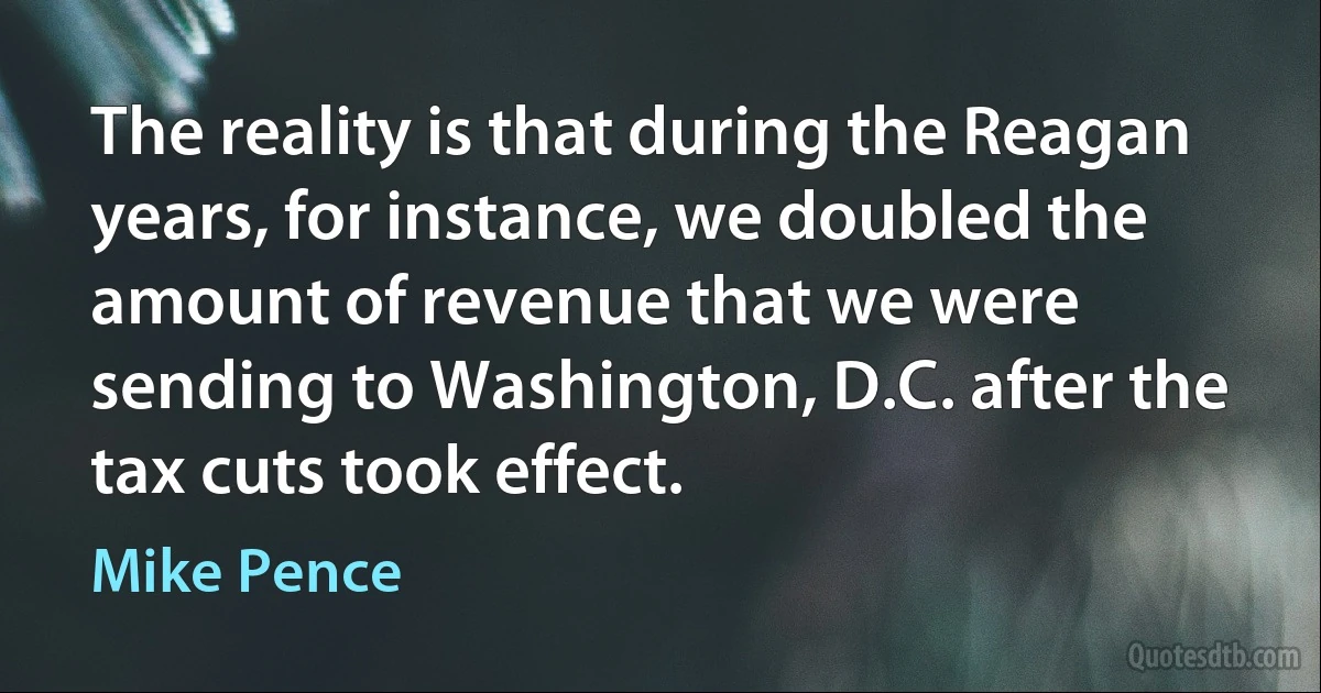 The reality is that during the Reagan years, for instance, we doubled the amount of revenue that we were sending to Washington, D.C. after the tax cuts took effect. (Mike Pence)