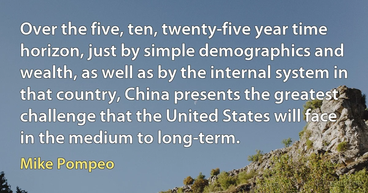 Over the five, ten, twenty-five year time horizon, just by simple demographics and wealth, as well as by the internal system in that country, China presents the greatest challenge that the United States will face in the medium to long-term. (Mike Pompeo)