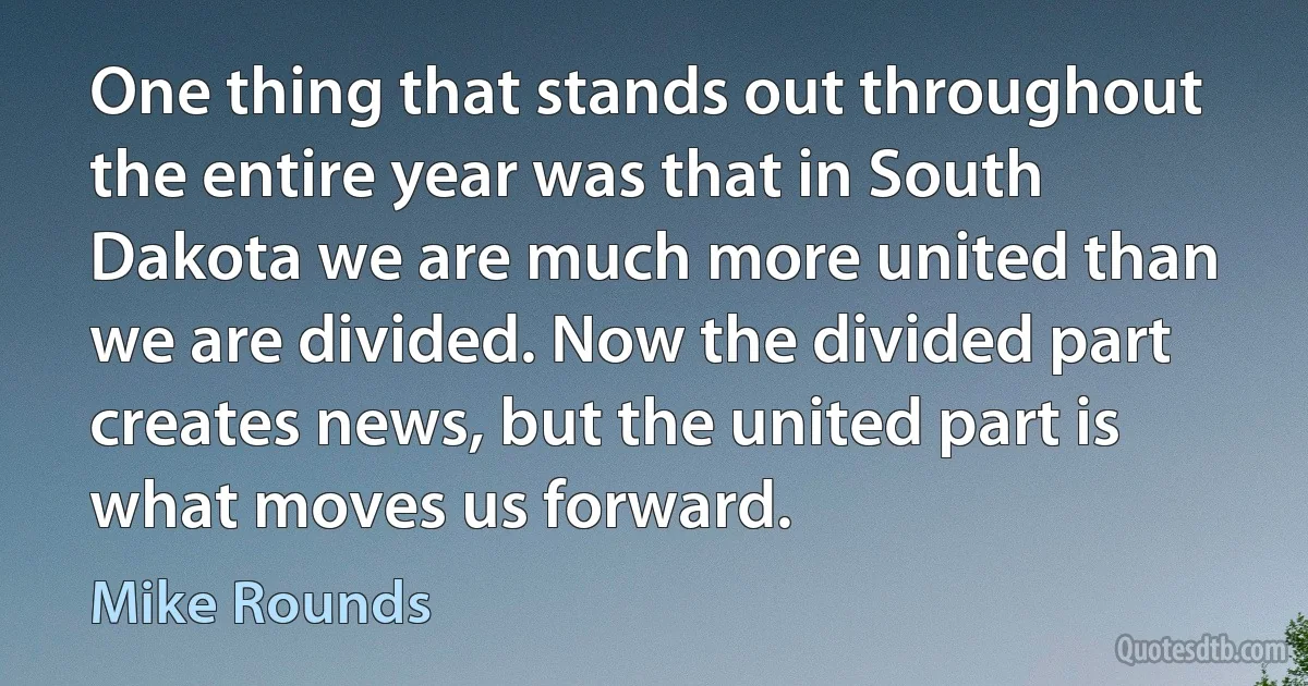 One thing that stands out throughout the entire year was that in South Dakota we are much more united than we are divided. Now the divided part creates news, but the united part is what moves us forward. (Mike Rounds)