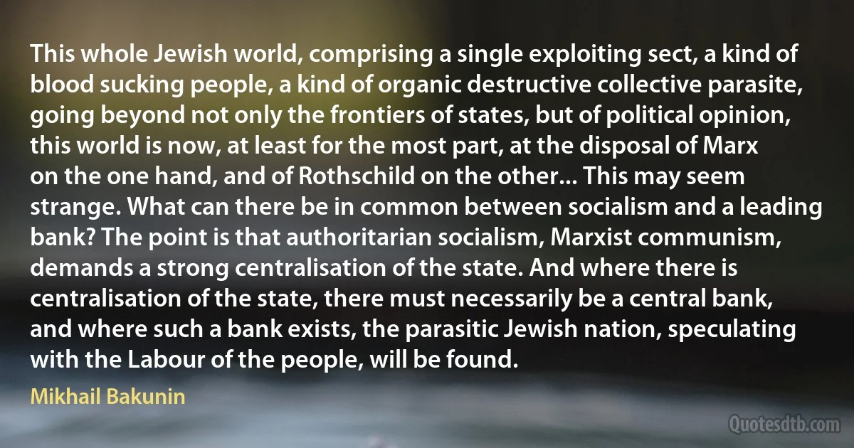 This whole Jewish world, comprising a single exploiting sect, a kind of blood sucking people, a kind of organic destructive collective parasite, going beyond not only the frontiers of states, but of political opinion, this world is now, at least for the most part, at the disposal of Marx on the one hand, and of Rothschild on the other... This may seem strange. What can there be in common between socialism and a leading bank? The point is that authoritarian socialism, Marxist communism, demands a strong centralisation of the state. And where there is centralisation of the state, there must necessarily be a central bank, and where such a bank exists, the parasitic Jewish nation, speculating with the Labour of the people, will be found. (Mikhail Bakunin)