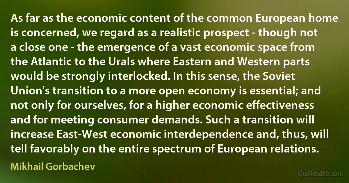 As far as the economic content of the common European home is concerned, we regard as a realistic prospect - though not a close one - the emergence of a vast economic space from the Atlantic to the Urals where Eastern and Western parts would be strongly interlocked. In this sense, the Soviet Union's transition to a more open economy is essential; and not only for ourselves, for a higher economic effectiveness and for meeting consumer demands. Such a transition will increase East-West economic interdependence and, thus, will tell favorably on the entire spectrum of European relations. (Mikhail Gorbachev)