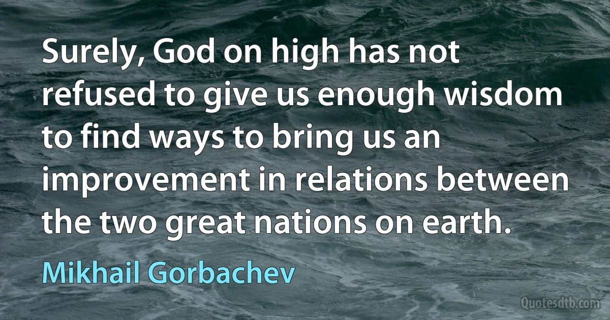 Surely, God on high has not refused to give us enough wisdom to find ways to bring us an improvement in relations between the two great nations on earth. (Mikhail Gorbachev)