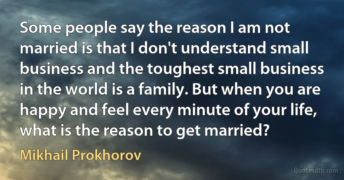 Some people say the reason I am not married is that I don't understand small business and the toughest small business in the world is a family. But when you are happy and feel every minute of your life, what is the reason to get married? (Mikhail Prokhorov)