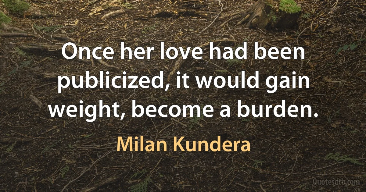 Once her love had been publicized, it would gain weight, become a burden. (Milan Kundera)