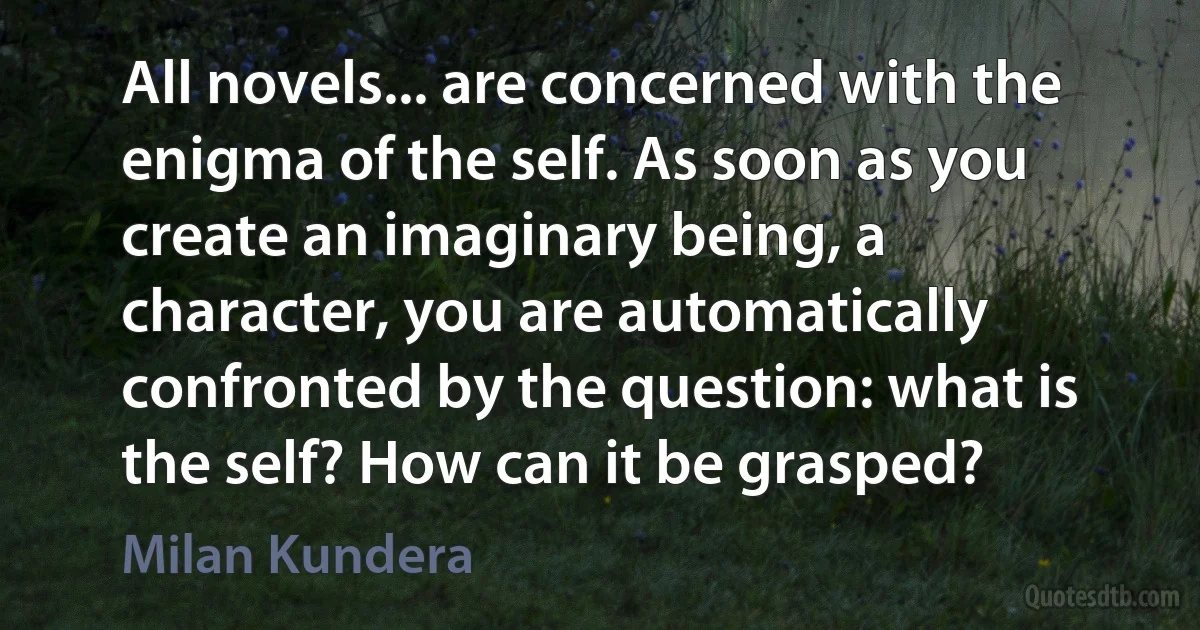 All novels... are concerned with the enigma of the self. As soon as you create an imaginary being, a character, you are automatically confronted by the question: what is the self? How can it be grasped? (Milan Kundera)