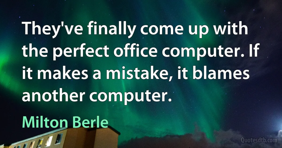 They've finally come up with the perfect office computer. If it makes a mistake, it blames another computer. (Milton Berle)