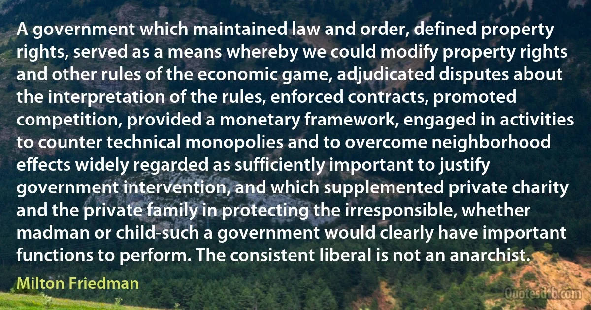 A government which maintained law and order, defined property rights, served as a means whereby we could modify property rights and other rules of the economic game, adjudicated disputes about the interpretation of the rules, enforced contracts, promoted competition, provided a monetary framework, engaged in activities to counter technical monopolies and to overcome neighborhood effects widely regarded as sufficiently important to justify government intervention, and which supplemented private charity and the private family in protecting the irresponsible, whether madman or child-such a government would clearly have important functions to perform. The consistent liberal is not an anarchist. (Milton Friedman)