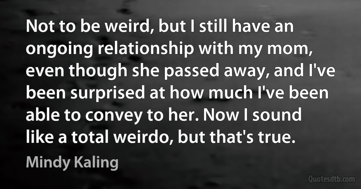 Not to be weird, but I still have an ongoing relationship with my mom, even though she passed away, and I've been surprised at how much I've been able to convey to her. Now I sound like a total weirdo, but that's true. (Mindy Kaling)