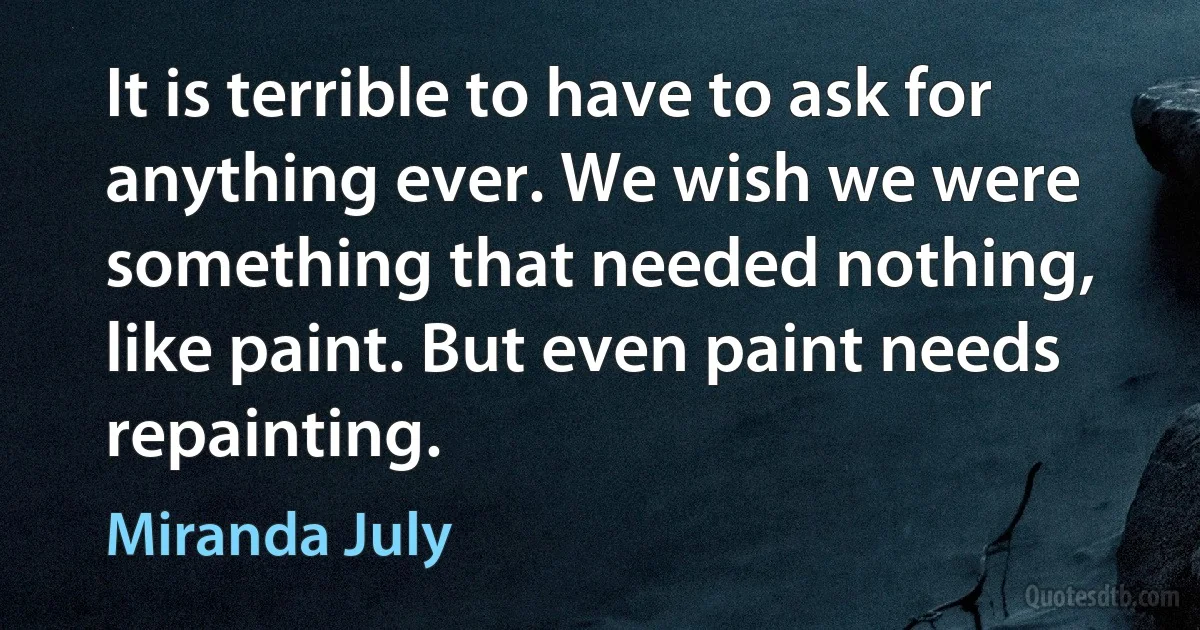 It is terrible to have to ask for anything ever. We wish we were something that needed nothing, like paint. But even paint needs repainting. (Miranda July)