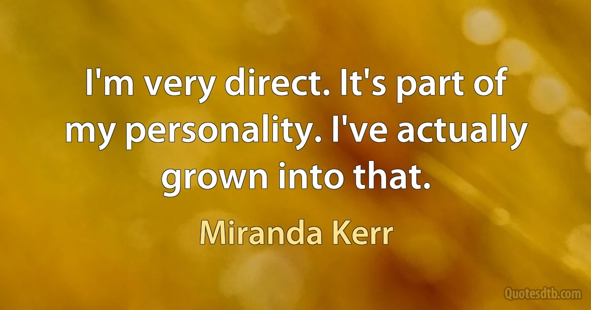 I'm very direct. It's part of my personality. I've actually grown into that. (Miranda Kerr)