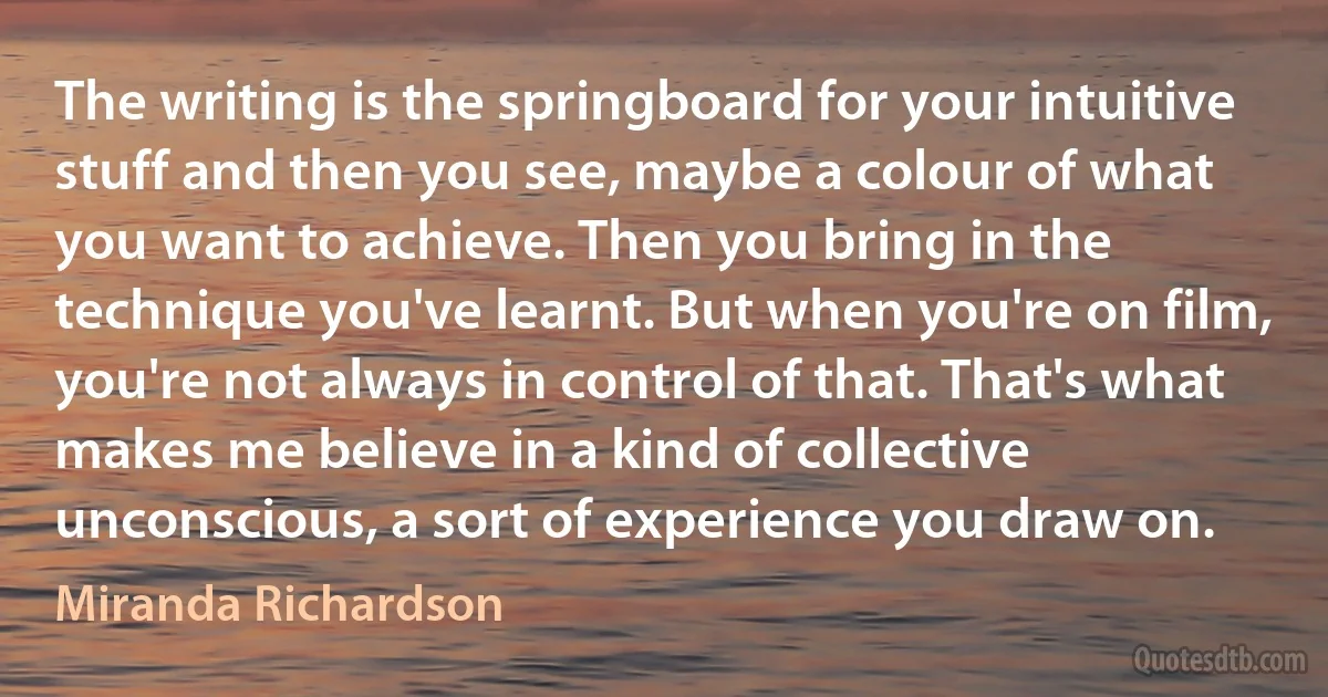 The writing is the springboard for your intuitive stuff and then you see, maybe a colour of what you want to achieve. Then you bring in the technique you've learnt. But when you're on film, you're not always in control of that. That's what makes me believe in a kind of collective unconscious, a sort of experience you draw on. (Miranda Richardson)