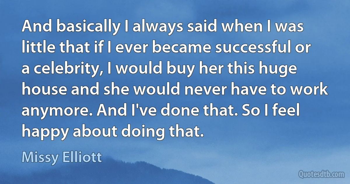 And basically I always said when I was little that if I ever became successful or a celebrity, I would buy her this huge house and she would never have to work anymore. And I've done that. So I feel happy about doing that. (Missy Elliott)