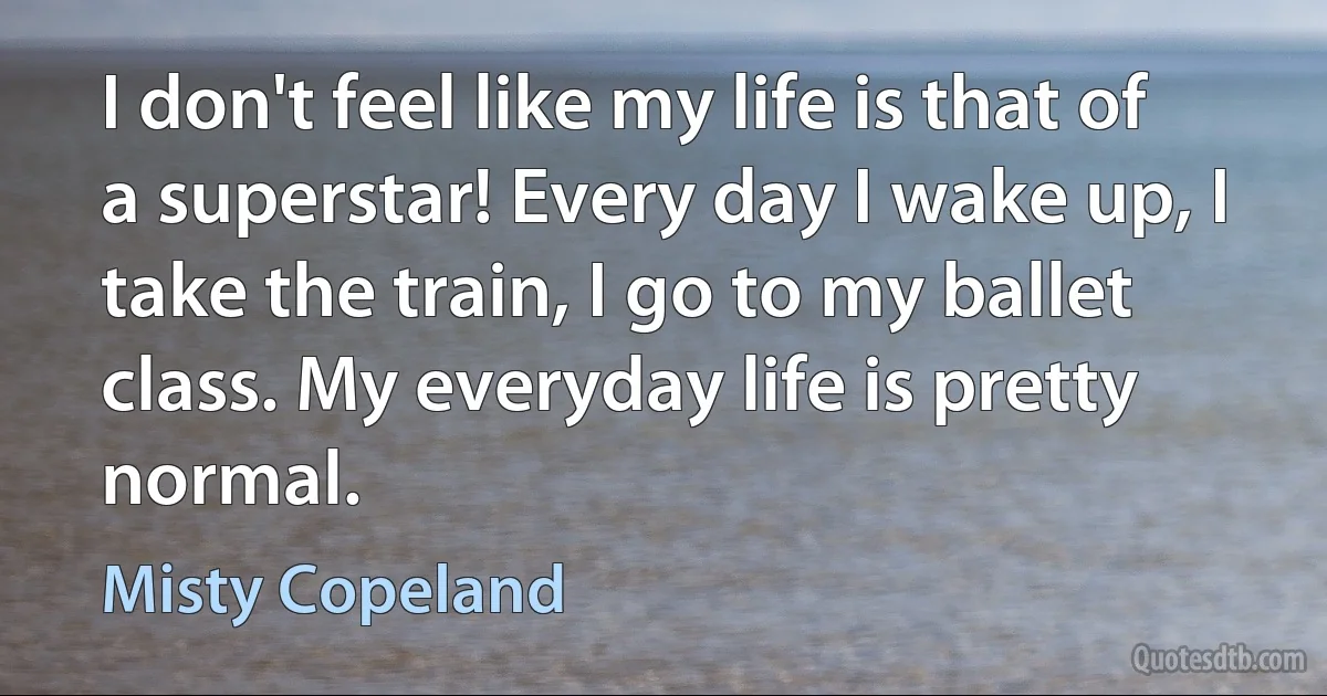 I don't feel like my life is that of a superstar! Every day I wake up, I take the train, I go to my ballet class. My everyday life is pretty normal. (Misty Copeland)