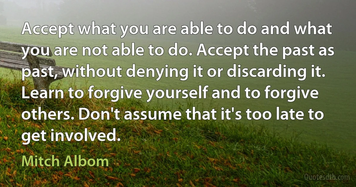 Accept what you are able to do and what you are not able to do. Accept the past as past, without denying it or discarding it. Learn to forgive yourself and to forgive others. Don't assume that it's too late to get involved. (Mitch Albom)